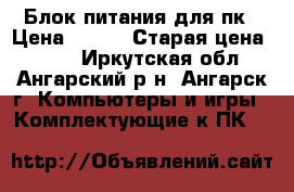 Блок питания для пк › Цена ­ 500 › Старая цена ­ 500 - Иркутская обл., Ангарский р-н, Ангарск г. Компьютеры и игры » Комплектующие к ПК   